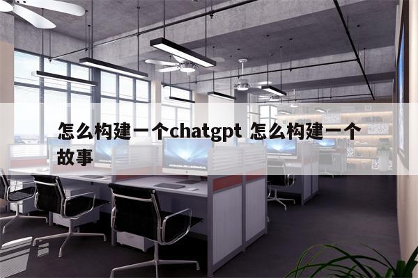 怎么构建一个chatgpt 怎么构建一个故事