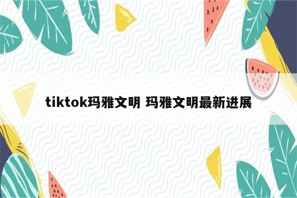 tiktok玛雅文明 玛雅文明最新进展