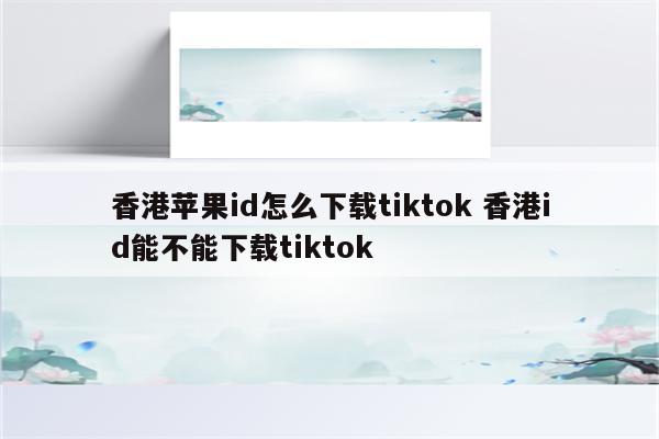 香港苹果id怎么下载tiktok 香港id能不能下载tiktok