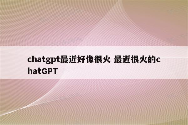 chatgpt最近好像很火 最近很火的chatGPT