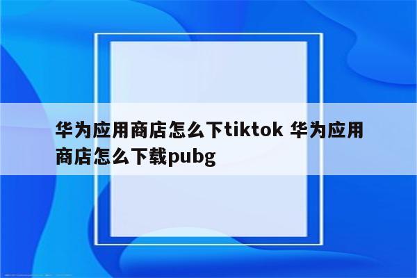 华为应用商店怎么下tiktok 华为应用商店怎么下载pubg