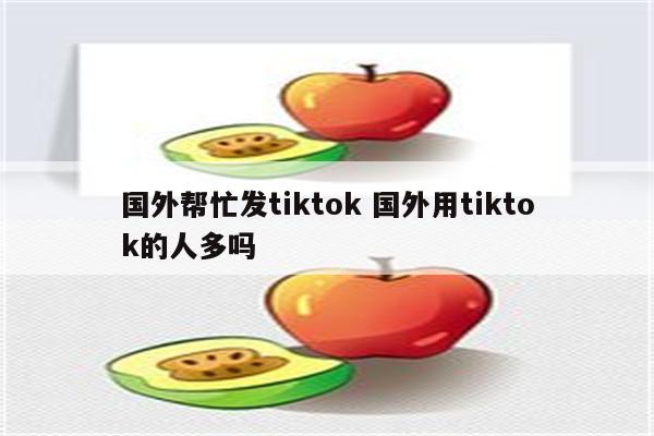 国外帮忙发tiktok 国外用tiktok的人多吗