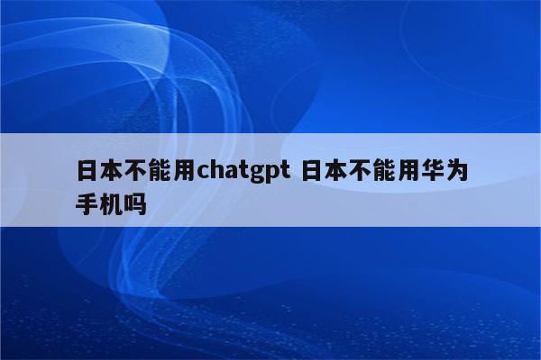 日本不能用chatgpt 日本不能用华为手机吗