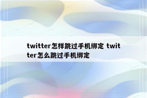 twitter怎样跳过手机绑定 twitter怎么跳过手机绑定