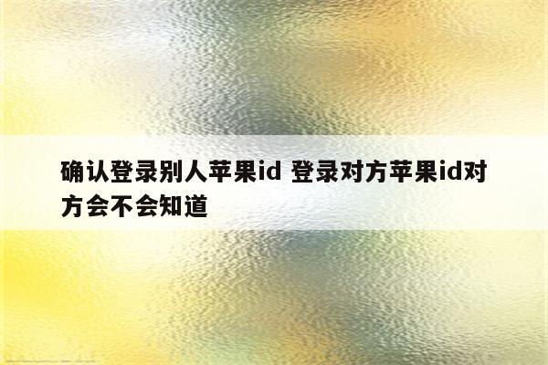 确认登录别人苹果id 登录对方苹果id对方会不会知道