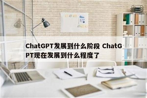 ChatGPT发展到什么阶段 ChatGPT现在发展到什么程度了