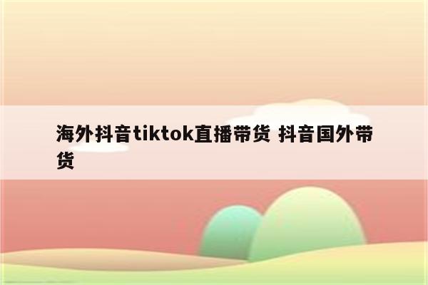 海外抖音tiktok直播带货 抖音国外带货