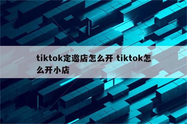 tiktok定邀店怎么开 tiktok怎么开小店