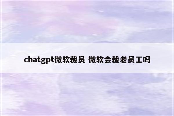 chatgpt微软裁员 微软会裁老员工吗