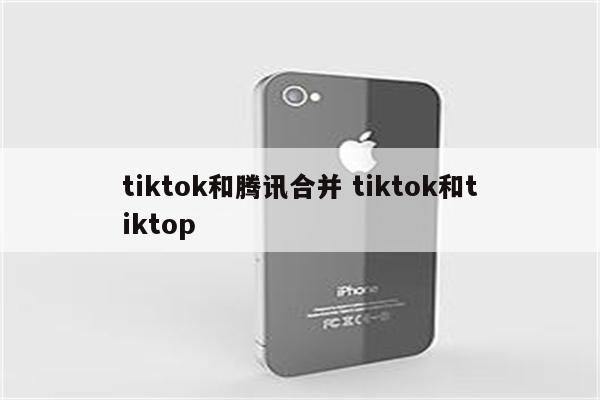 tiktok和腾讯合并 tiktok和tiktop