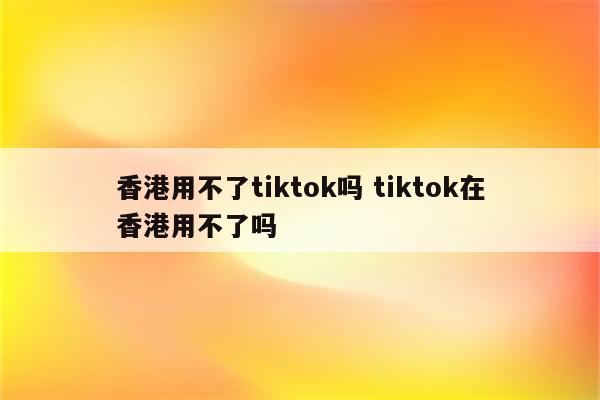 香港用不了tiktok吗 tiktok在香港用不了吗