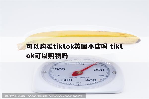 可以购买tiktok英国小店吗 tiktok可以购物吗