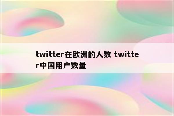 twitter在欧洲的人数 twitter中国用户数量