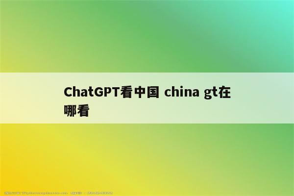 ChatGPT看中国 china gt在哪看