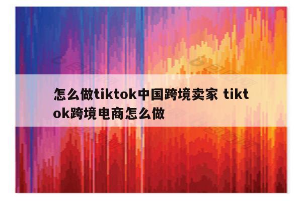 怎么做tiktok中国跨境卖家 tiktok跨境电商怎么做