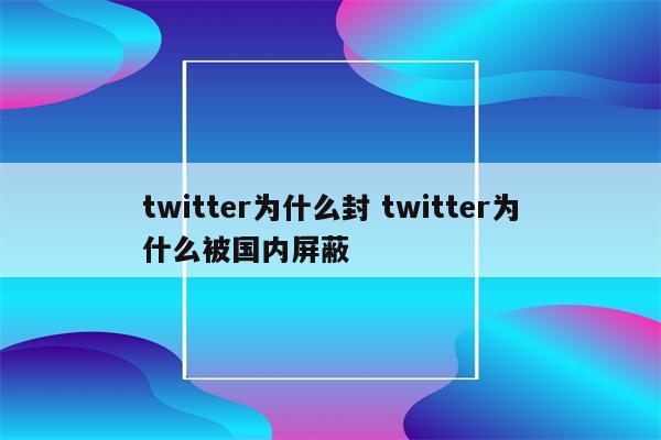 twitter为什么封 twitter为什么被国内屏蔽