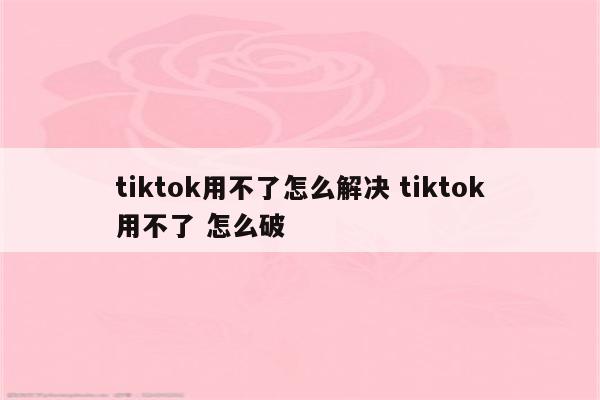 tiktok用不了怎么解决 tiktok用不了 怎么破