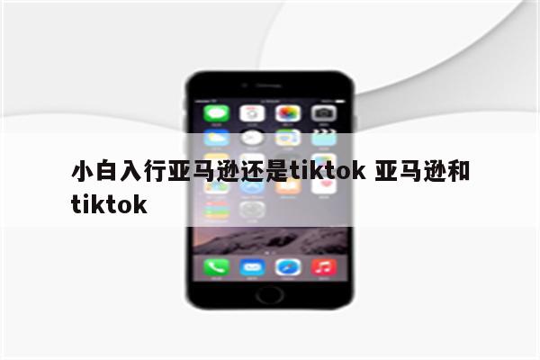 小白入行亚马逊还是tiktok 亚马逊和tiktok