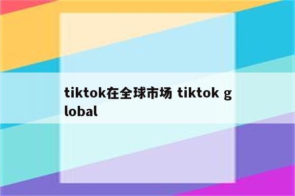 tiktok在全球市场 tiktok global