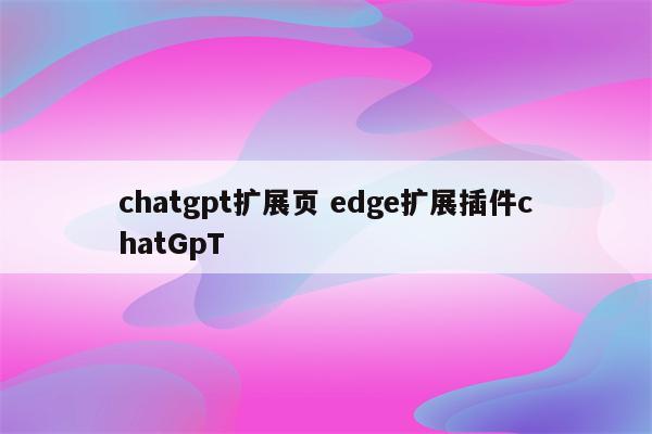 chatgpt扩展页 edge扩展插件chatGpT