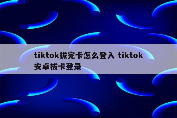 tiktok拔完卡怎么登入 tiktok安卓拔卡登录