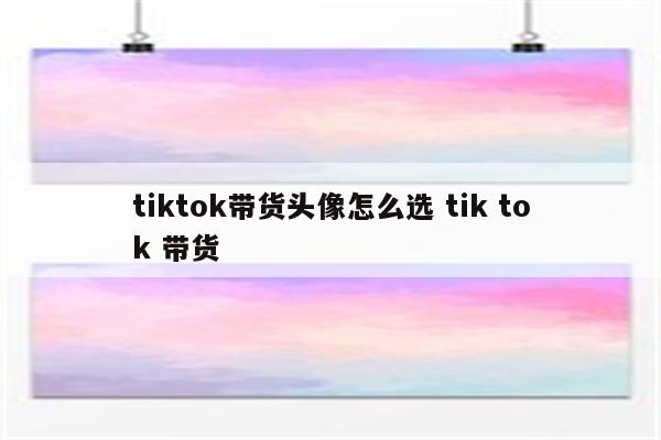 tiktok带货头像怎么选 tik tok 带货