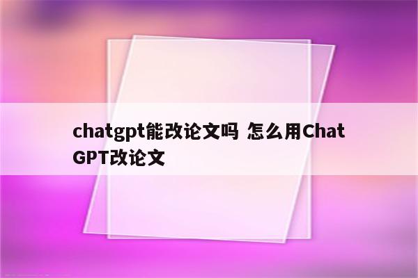 chatgpt能改论文吗 怎么用ChatGPT改论文