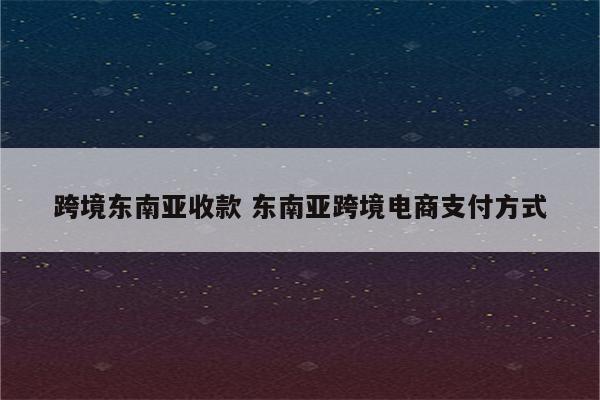 跨境东南亚收款 东南亚跨境电商支付方式