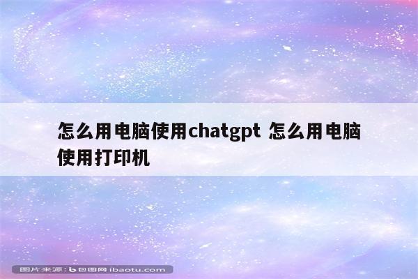 怎么用电脑使用chatgpt 怎么用电脑使用打印机