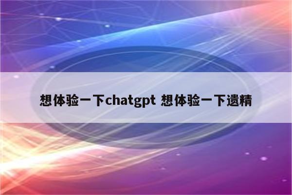 想体验一下chatgpt 想体验一下遗精