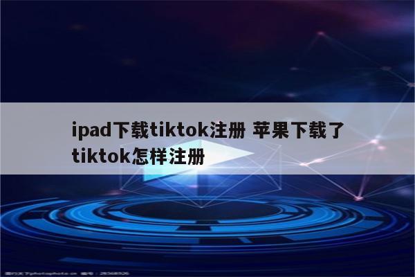 ipad下载tiktok注册 苹果下载了tiktok怎样注册