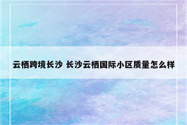 云栖跨境长沙 长沙云栖国际小区质量怎么样