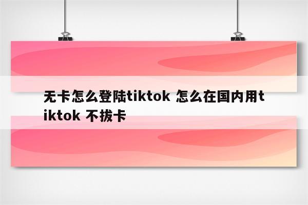 无卡怎么登陆tiktok 怎么在国内用tiktok 不拔卡