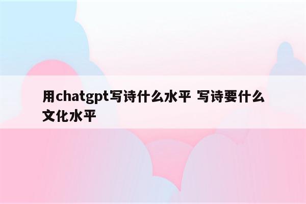 用chatgpt写诗什么水平 写诗要什么文化水平