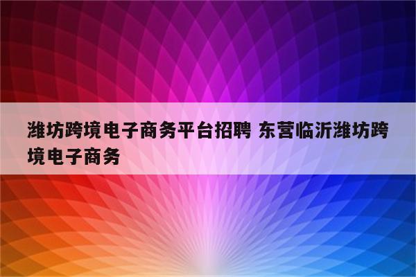 潍坊跨境电子商务平台招聘 东营临沂潍坊跨境电子商务