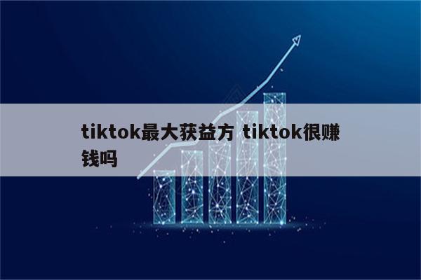 tiktok最大获益方 tiktok很赚钱吗