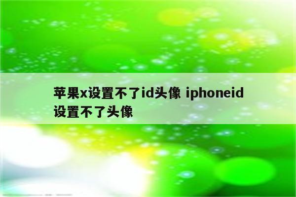 苹果x设置不了id头像 iphoneid设置不了头像