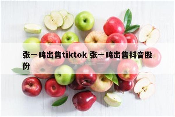 张一鸣出售tiktok 张一鸣出售抖音股份