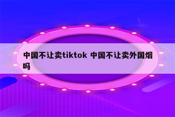 中国不让卖tiktok 中国不让卖外国烟吗