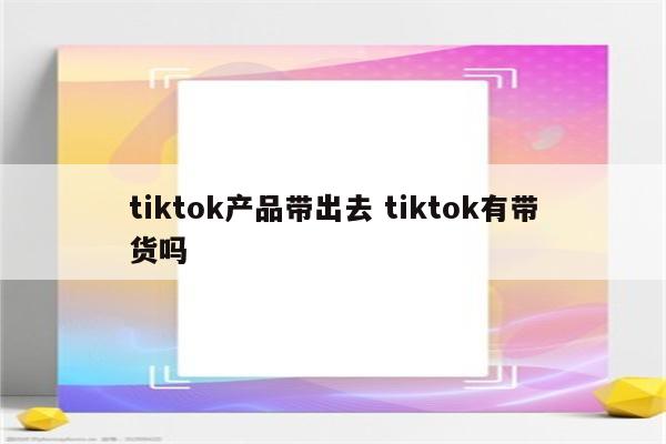 tiktok产品带出去 tiktok有带货吗