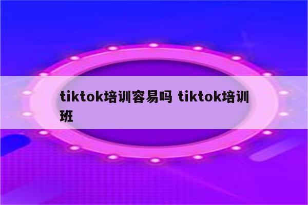 tiktok培训容易吗 tiktok培训班