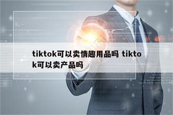 tiktok可以卖情趣用品吗 tiktok可以卖产品吗