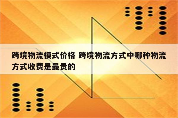 跨境物流模式价格 跨境物流方式中哪种物流方式收费是最贵的