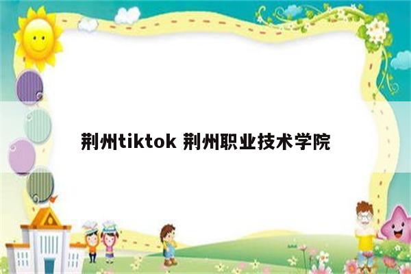 荆州tiktok 荆州职业技术学院