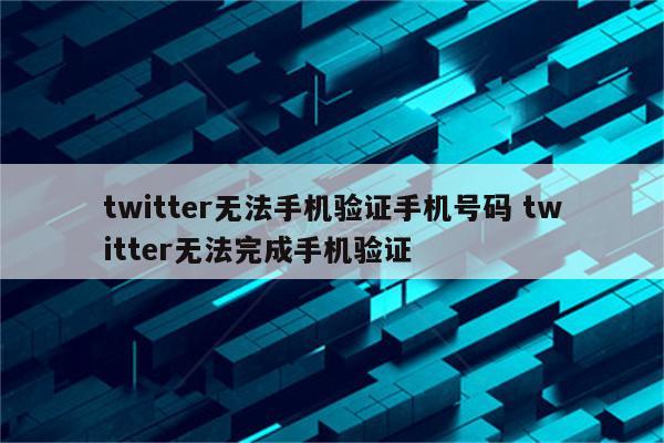 twitter无法手机验证手机号码 twitter无法完成手机验证