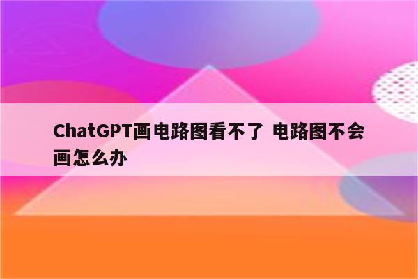 ChatGPT画电路图看不了 电路图不会画怎么办