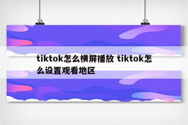 tiktok怎么横屏播放 tiktok怎么设置观看地区