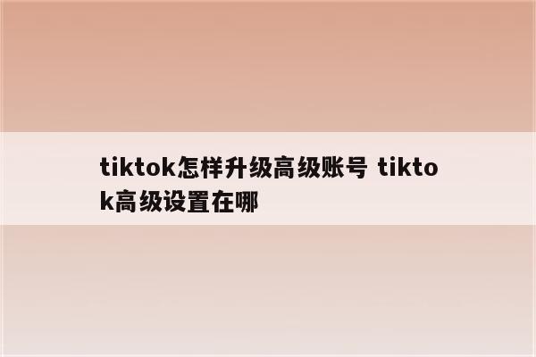 tiktok怎样升级高级账号 tiktok高级设置在哪