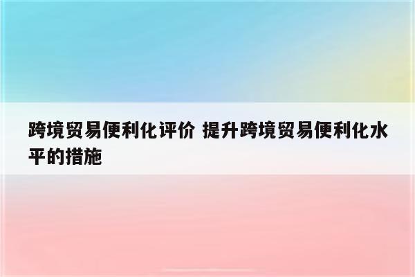 跨境贸易便利化评价 提升跨境贸易便利化水平的措施