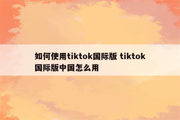 如何使用tiktok国际版 tiktok国际版中国怎么用